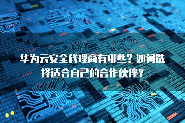 华为云安全代理商有哪些？如何选择适合自己的合作伙伴？
