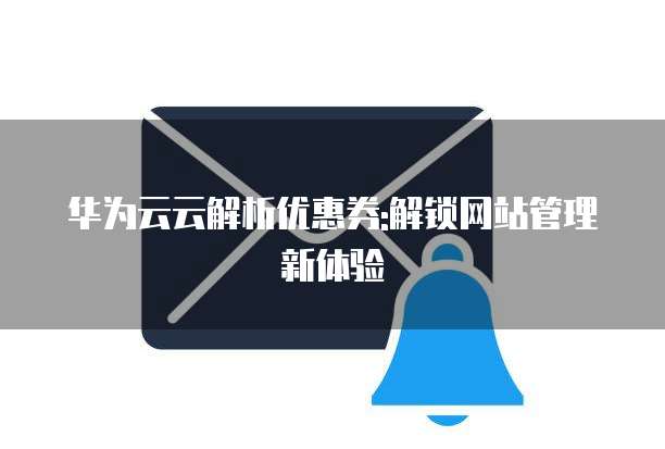 华为云云解析优惠券:解锁网站管理新体验