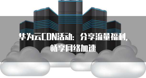 华为云CDN活动:分享流量福利,畅享网络加速