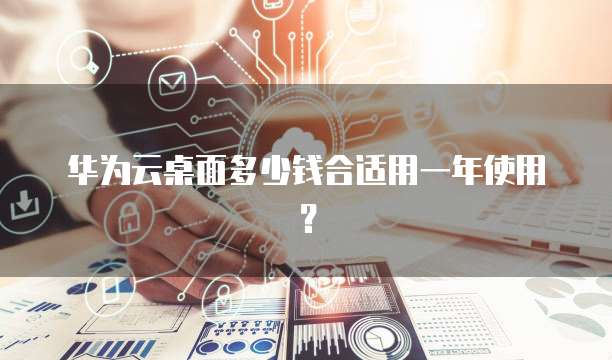 华为云桌面多少钱合适用一年使用？