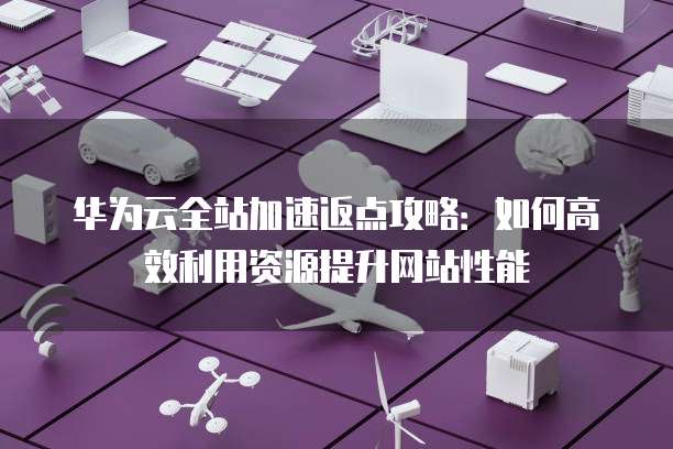 华为云全站加速返点攻略:如何高效利用资源提升网站性能