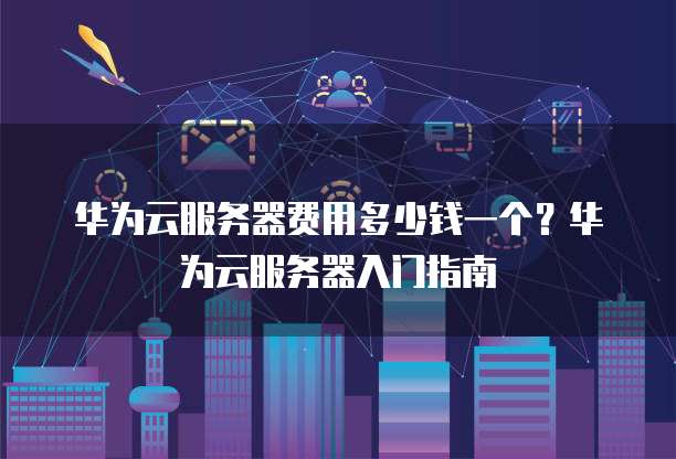 华为云服务器费用多少钱一个?华为云服务器入门指南