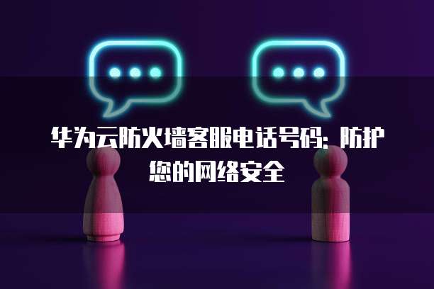 华为云防火墙客服电话号码: 防护您的网络安全