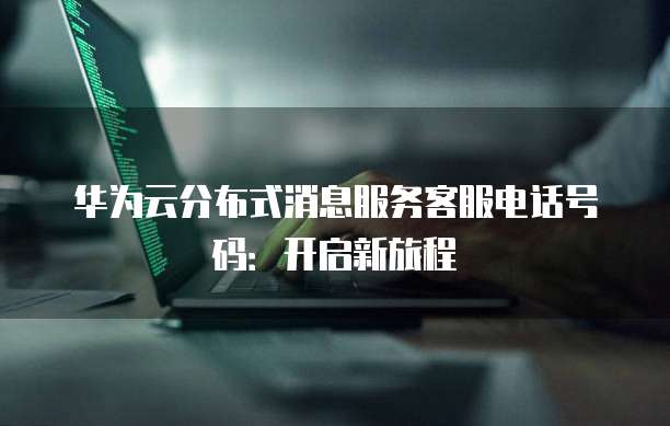 华为云分布式消息服务客服电话号码:开启新旅程