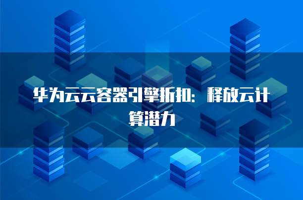 华为云云容器引擎折扣：释放云计算潜力
