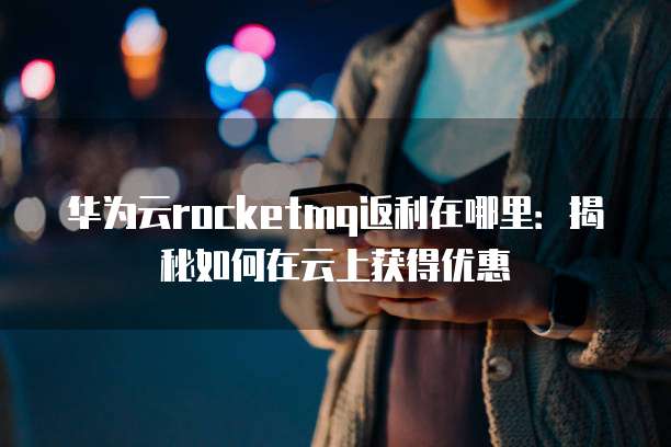 华为云rocketmq返利在哪里:揭秘如何在云上获得优惠
