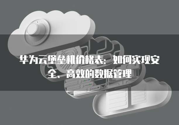 华为云堡垒机价格表:如何实现安全、高效的数据管理