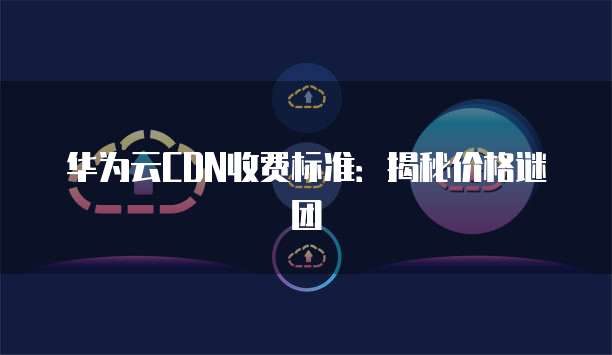 华为云CDN收费标准:揭秘价格谜团