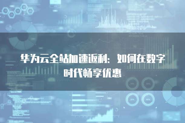 华为云全站加速返利:如何在数字时代畅享优惠