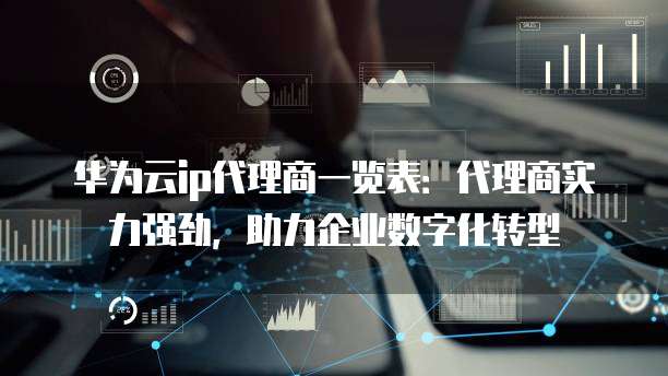 华为云ip代理商一览表:代理商实力强劲,助力企业数字化转型