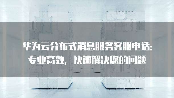 华为云分布式消息服务客服电话:专业高效,快速解决您的问题