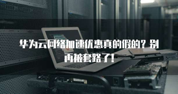 华为云网络加速优惠真的假的？别再被套路了！