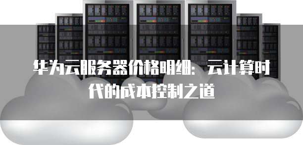 华为云服务器价格明细:云计算时代的成本控制之道