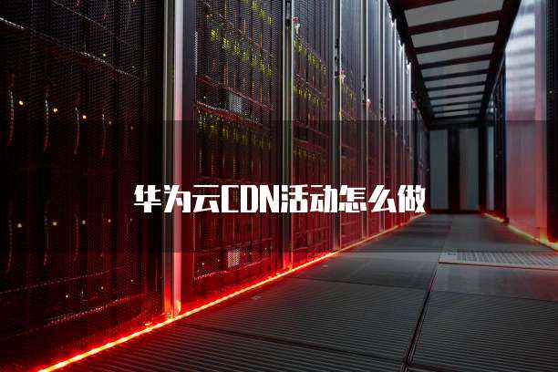 华为云CDN活动怎么做