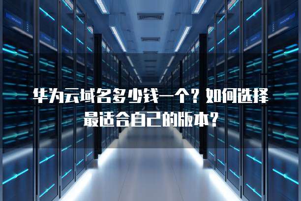 华为云域名多少钱一个?如何选择最适合自己的版本?