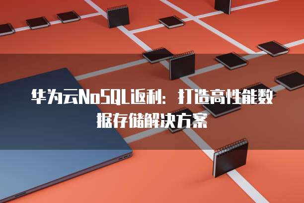 华为云NoSQL返利:打造高性能数据存储解决方案