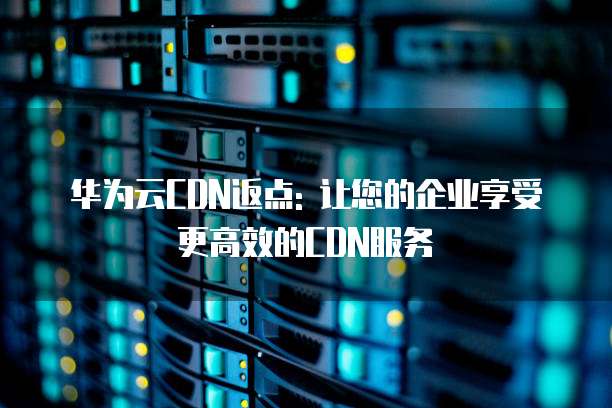 华为云CDN返点: 让您的企业享受更高效的CDN服务