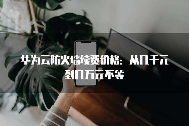 华为云防火墙续费价格:从几千元到几万元不等