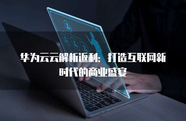 华为云云解析返利：打造互联网新时代的商业盛宴