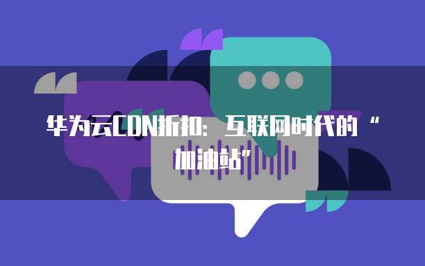 华为云CDN折扣:互联网时代的“加油站”