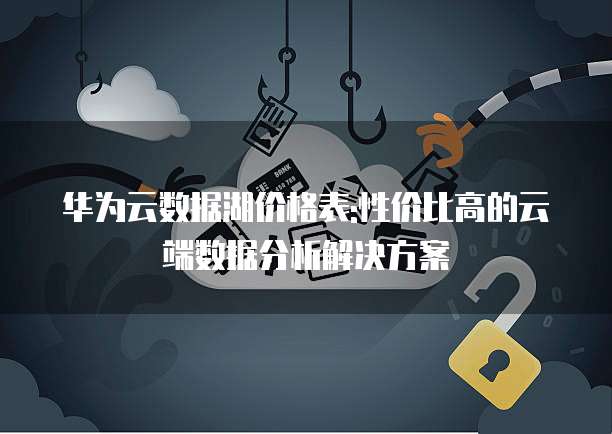 华为云数据湖价格表:性价比高的云端数据分析解决方案