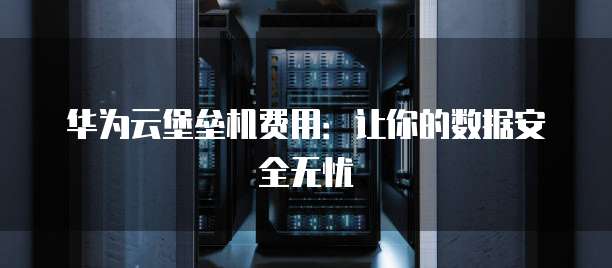 华为云堡垒机费用:让你的数据安全无忧
