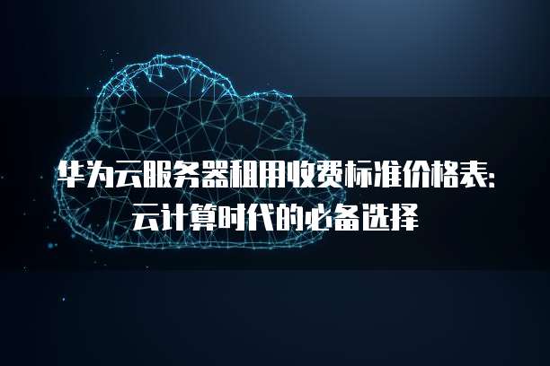 华为云服务器租用收费标准价格表:云计算时代的必备选择