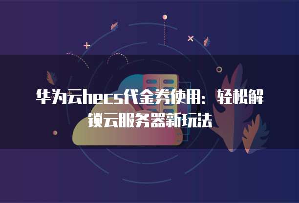 华为云hecs代金券使用:轻松解锁云服务器新玩法