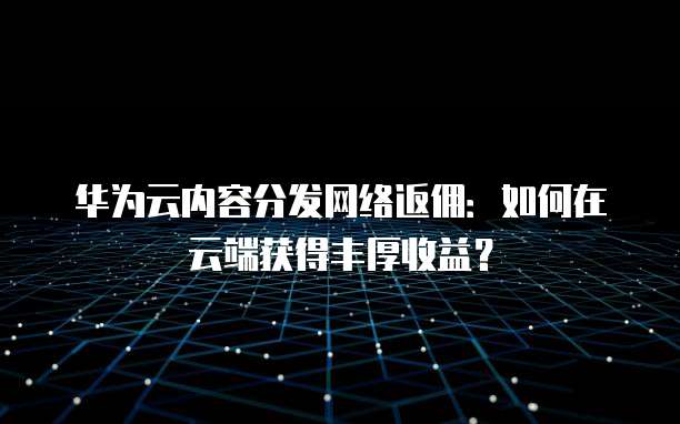 华为云内容分发网络返佣:如何在云端获得丰厚收益?