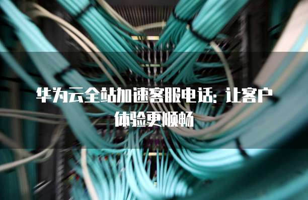 华为云全站加速客服电话: 让客户体验更顺畅