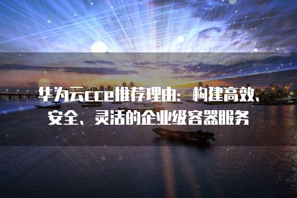 华为云cce推荐理由:构建高效、安全、灵活的企业级容器服务