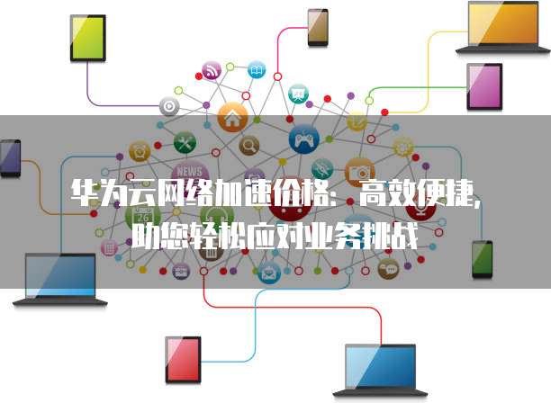 华为云网络加速价格:高效便捷,助您轻松应对业务挑战