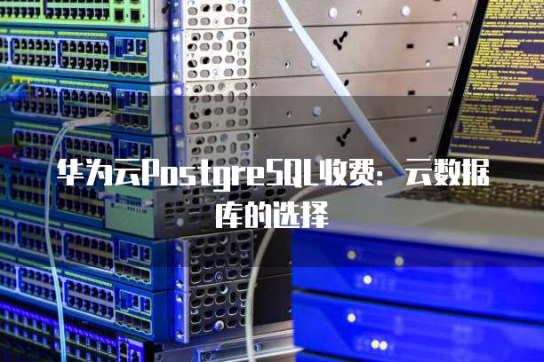 华为云PostgreSQL收费：云数据库的选择