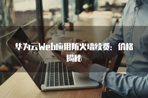 华为云Web应用防火墙续费:价格揭秘