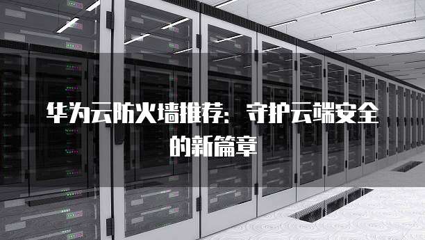 华为云防火墙推荐:守护云端安全的新篇章