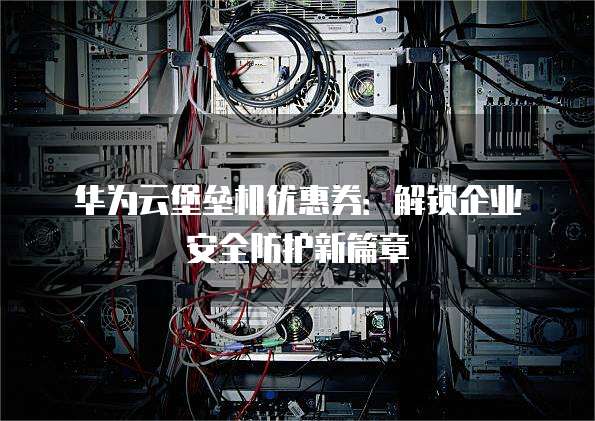 华为云堡垒机优惠券：解锁企业安全防护新篇章
