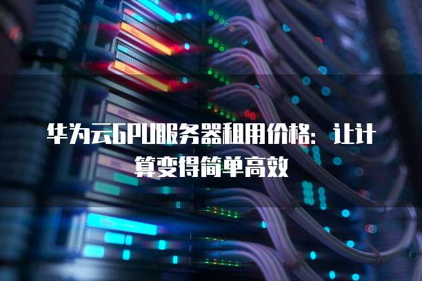 华为云GPU服务器租用价格:让计算变得简单高效