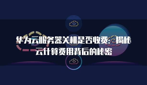 华为云服务器关机是否收费：揭秘云计算费用背后的秘密