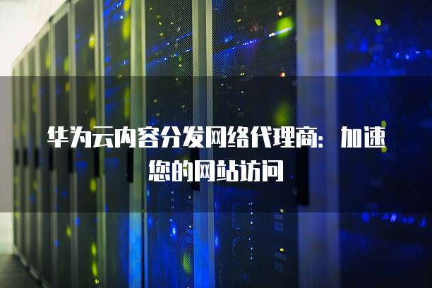 华为云内容分发网络代理商:加速您的网站访问