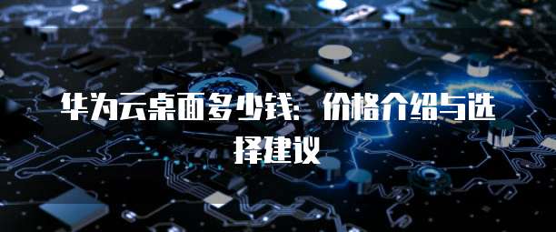 华为云桌面多少钱:价格介绍与选择建议
