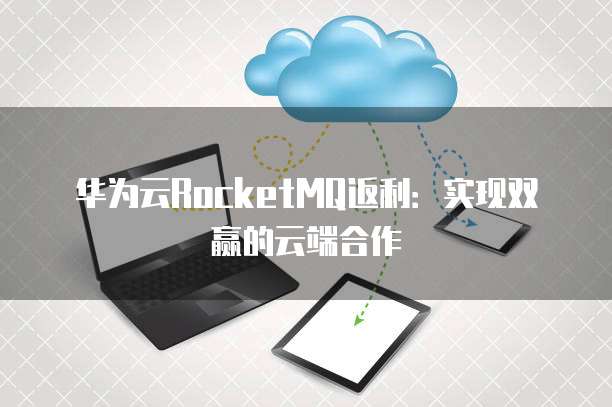 华为云RocketMQ返利：实现双赢的云端合作