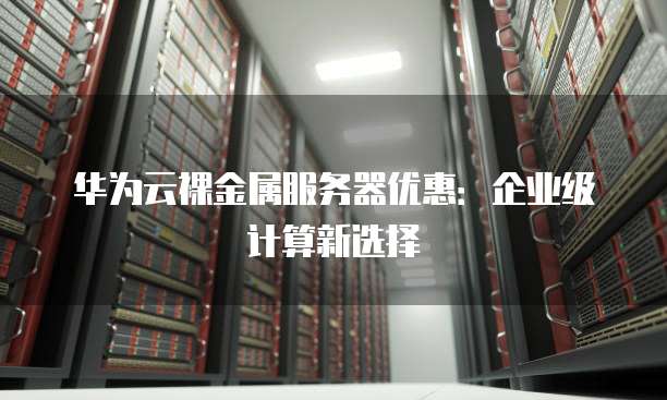华为云裸金属服务器优惠：企业级计算新选择