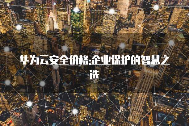 华为云安全价格:企业保护的智慧之选