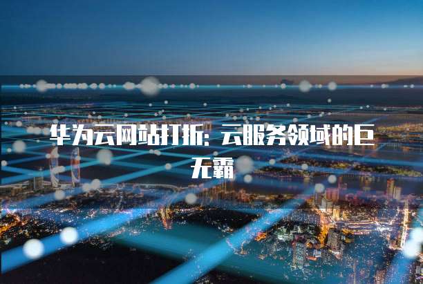 华为云网站打折: 云服务领域的巨无霸