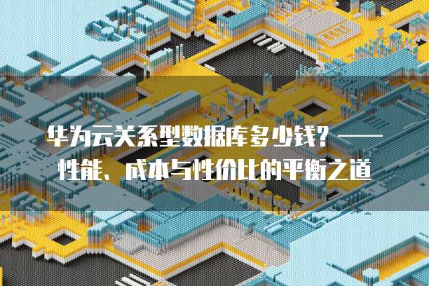 华为云关系型数据库多少钱?——性能、成本与性价比的平衡之道
