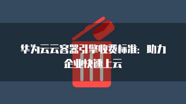 华为云云容器引擎收费标准：助力企业快速上云