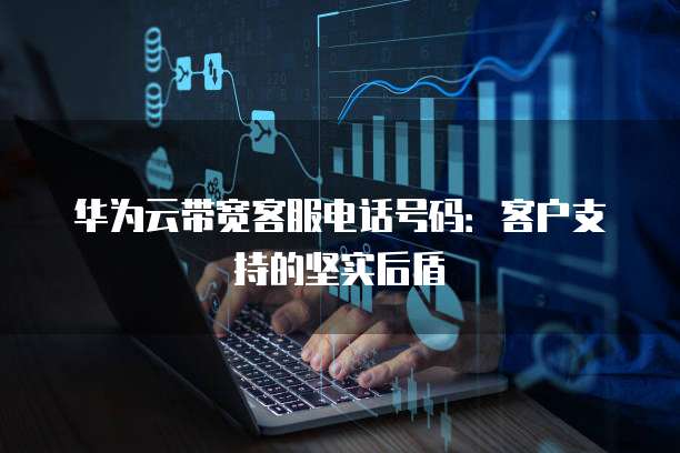 华为云带宽客服电话号码:客户支持的坚实后盾