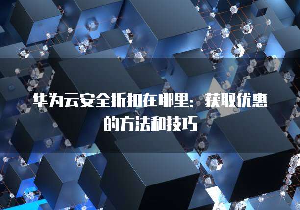华为云安全折扣在哪里:获取优惠的方法和技巧