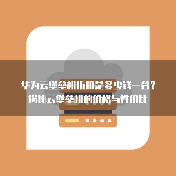 华为云堡垒机折扣是多少钱一台?揭秘云堡垒机的价格与性价比