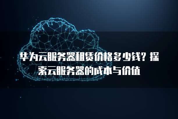 华为云服务器租赁价格多少钱?探索云服务器的成本与价值